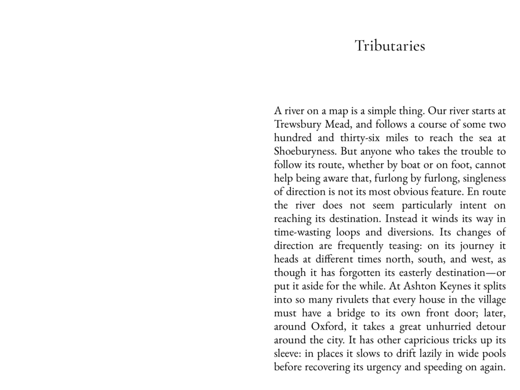A river on a map is a simple thing. Our river starts at Trewsbury Mead, and follows a course of some two hundred and thirty-six miles to reach the sea at Shoeburyness. But anyone who takes the trouble to follow its route, whether by boat or on foot, cannot help being aware that, furlong by furlong, singleness of direction is not its most obvious feature. En route the river does not seem particularly intent on reaching its destination. Instead it winds its way in time-wasting loops and diversions. Its changes of direction are frequently teasing: on its journey it heads at different times north, south, and west, as though it has forgotten its easterly destination--or put it aside for the while. At Ashton Keynes it splits into so many rivulets that every house in the village must have a bridge to its own front door; later, around Oxford, it takes a great unhurried detour around the city. It has other capricious tricks up its sleeve; in places it slows to drift lazily in wide pools before recovering its urgency and speeding on again.